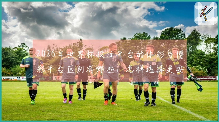 2026年世界杯投注平台的体彩与博彩平台区别有哪些，怎样选择更安全？